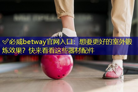 ✅必威betway官网入口：想要更好的室外锻炼效果？快来看看这些器材配件