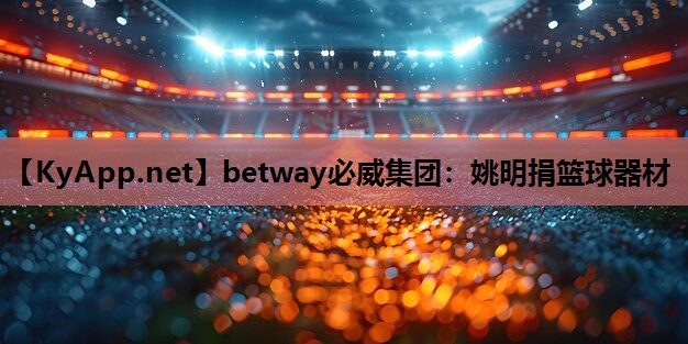 betway必威集团:姚明捐篮球器材