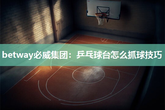 betway必威集团:乒乓球台怎么抓球技巧