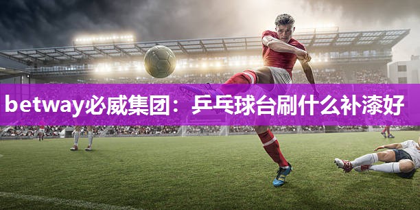 betway必威集团:乒乓球台刷什么补漆好