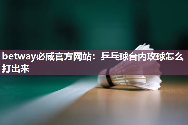 betway必威官方网站:乒乓球台内攻球怎么打出来