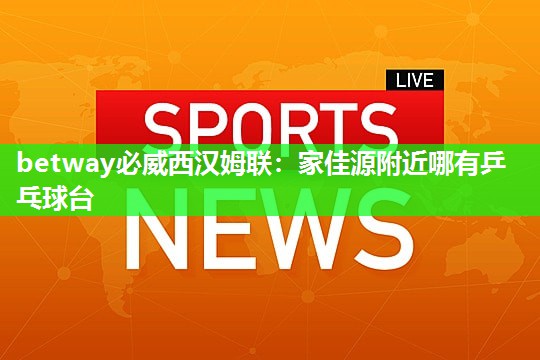 betway必威西汉姆联:家佳源附近哪有乒乓球台