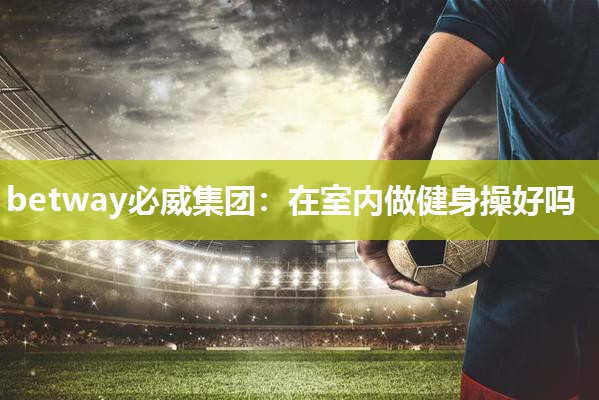 betway必威集团:在室内做健身操好吗