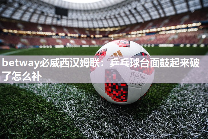 betway必威西汉姆联:乒乓球台面鼓起来破了怎么补