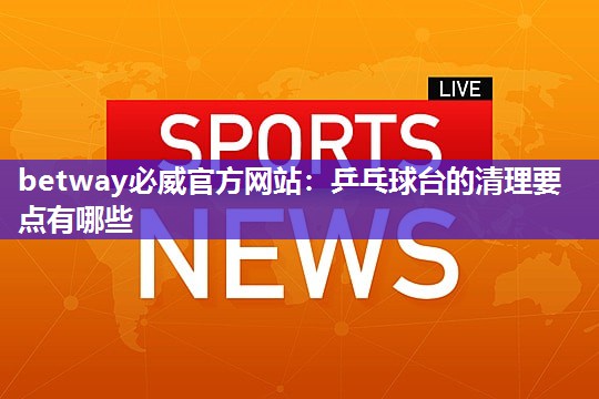 betway必威官方网站:乒乓球台的清理要点有哪些