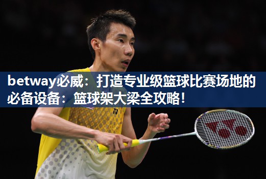 betway必威:打造专业级篮球比赛场地的必备设备:篮球架大梁全攻略!