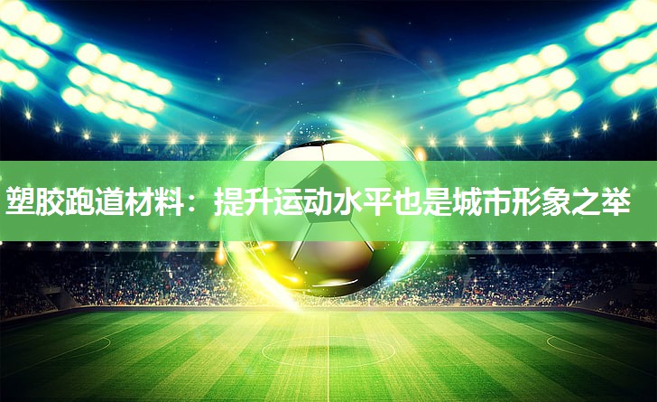 塑胶跑道材料:提升运动水平也是城市形象之举