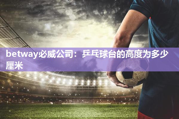 betway必威公司:乒乓球台的高度为多少厘米