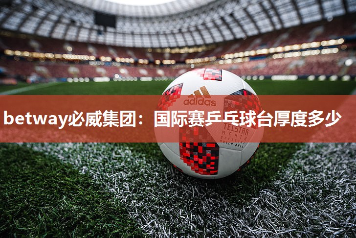 betway必威集团:国际赛乒乓球台厚度多少