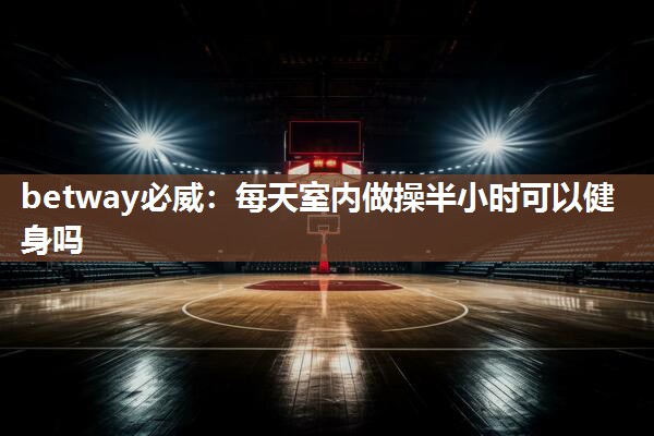 betway必威:每天室内做操半小时可以健身吗