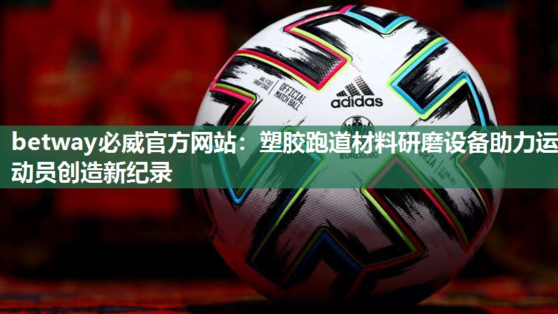 betway必威官方网站:塑胶跑道材料研磨设备助力运动员创造新纪录