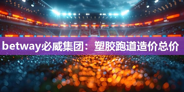 betway必威集团:塑胶跑道造价总价