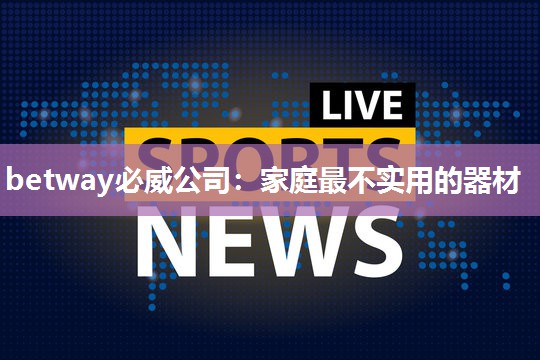 betway必威公司:家庭最不实用的器材