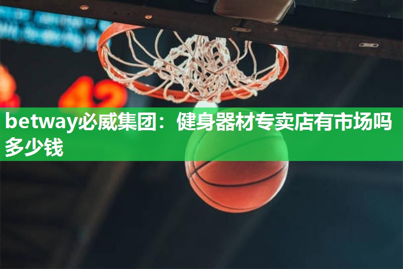 betway必威集团:健身器材专卖店有市场吗多少钱